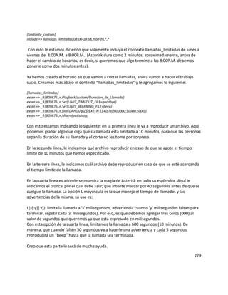 [limitante_custom]
include => llamadas_limitadas,08:00-19:58,mon-fri,*,*
Con esto le estamos diciendo que solamente incluya el contexto llamadas_limitadas de lunes a
viernes de 8:00A.M. a 8:00P.M., (Asterisk dura como 2 minutos, aproximadamente, antes de
hacer el cambio de horarios, es decir, si queremos que algo termine a las 8:00P.M. debemos
ponerle como dos minutos antes).
Ya hemos creado el horario en que vamos a cortar llamadas, ahora vamos a hacer el trabajo
sucio. Creamos más abajo el contexto “llamadas_limitadas” y le agregamos lo siguiente:
[llamadas_limitadas]
exten => _9|809876.,n,Playback(custom/Duracion_de_Llamada)
exten => _9|809876.,n,Set(LIMIT_TIMEOUT_FILE=goodbye)
exten => _9|809876.,n,Set(LIMIT_WARNING_FILE=beep)
exten => _9|809876.,n,Dial(DAHDI/g0/${EXTEN:1},40,TtL(600000:30000:5000))
exten => _9|809876.,n,Macro(outisbusy)
Con esto estamos indicando lo siguiente: en la primera línea le va a reproducir un archivo. Aquí
podemos grabar algo que diga que su llamada está limitada a 10 minutos, para que las personas
sepan la duración de su llamada y el corte no les tome por sorpresa.
En la segunda línea, le indicamos qué archivo reproducir en caso de que se agote el tiempo
límite de 10 minutos que hemos especificado.
En la tercera línea, le indicamos cuál archivo debe reproducir en caso de que se esté acercando
el tiempo límite de la llamada.
En la cuarta línea es adonde se muestra la magia de Asterisk en todo su esplendor. Aquí le
indicamos el troncal por el cual debe salir; que intente marcar por 40 segundos antes de que se
cuelgue la llamada. La opción L mayúscula es la que maneja el tiempo de llamadas y las
advertencias de la misma, su uso es:
L(x[:y][:z]): limita la llamada a 'x' milisegundos, advertencia cuando 'y' milisegundos faltan para
terminar, repetir cada 'z' milisegundos). Por eso, es que debemos agregar tres ceros (000) al
valor de segundos que queremos ya que está expresado en milisegundos.
Con esta opción de la cuarta línea, limitamos la llamada a 600 segundos (10 minutos). De
manera, que cuando falten 30 segundos va a hacerle una advertencia y cada 5 segundos
reproducirá un “beep” hasta que la llamada sea terminada.
Creo que esta parte le será de mucha ayuda.
279
 
