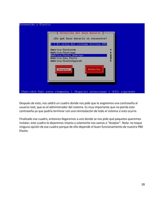 Después de esto, nos saldrá un cuadro donde nos pide que le asignemos una contraseña al
usuario root, que es el administrador del sistema. Es muy importante que no pierda esta
contraseña ya que podría terminar con una reinstalación de todo el sistema si esto ocurre.
Finalizado ese cuadro, entonces llegaremos a uno donde se nos pide qué paquetes queremos
instalar; este cuadro lo dejaremos intacto y solamente nos vamos a "Aceptar". Nota: no toque
ninguna opción de ese cuadro porque de ello depende el buen funcionamiento de nuestra PBX
Elastix.
28
 