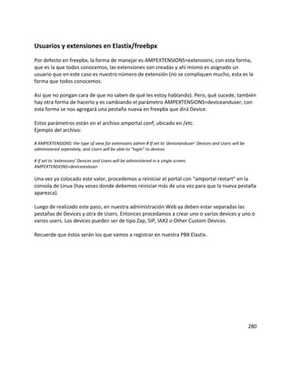 Usuarios y extensiones en Elastix/freebpx
Por defecto en freepbx, la forma de manejar es AMPEXTENSIONS=extensions, con esta forma,
que es la que todos conocemos, las extensiones son creadas y ahí mismo es asignado un
usuario que en este caso es nuestro número de extensión (no se compliquen mucho, esta es la
forma que todos conocemos.
Así que no pongan cara de que no saben de qué les estoy hablando). Pero, qué sucede, también
hay otra forma de hacerlo y es cambiando el parámetro AMPEXTENSIONS=deviceanduser, con
esta forma se nos agregará una pestaña nueva en freepbx que dirá Device.
Estos parámetros están en el archivo amportal.conf, ubicado en /etc.
Ejemplo del archivo:
# AMPEXTENSIONS: the type of view for extensions admin # If set to ‘deviceanduser’ Devices and Users will be
administered seperately, and Users will be able to “login” to devices.
# If set to ‘extensions’ Devices and Users will be administered in a single screen.
AMPEXTENSIONS=deviceanduser
Una vez ya colocado este valor, procedemos a reiniciar el portal con “amportal restart” en la
consola de Linux (hay veces donde debemos reiniciar más de una vez para que la nueva pestaña
aparezca).
Luego de realizado este paso, en nuestra administración Web ya deben estar separadas las
pestañas de Devices y otra de Users. Entonces procedamos a crear uno o varios devices y uno o
varios users. Los devices pueden ser de tipo Zap, SIP, IAX2 o Other Custom Devices.
Recuerde que éstos serán los que vamos a registrar en nuestra PBX Elastix.
280
 