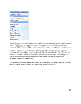 Cuando tengamos ya creados los usuarios y los devices, procedemos a registrar los devices con
nuestra PBX. Una vez esté registrado nuestro nuevo devices, podemos hacer una prueba
marcando *98 o el mismo *65 para probar que nuestro devices esté registrado correctamente.
Cuando ya tengamos nuestro devices funcional y operando (que no es más que registrar una
extensión, algo que han hecho siempre), desde ese devices marcamos *11 y nos va a salir una
voz con una hermosa sonoridad diciéndonos que introduzcamos nuestra extensión (que es
nuestro número de usuario) y pidiéndonos la clave (esta es la que asignamos cuando
estábamos creando el user en la web).
Una vez logueados en ese device, ya podemos recibir llamadas. Para poder recibir las llamadas,
debemos marcar nuestro número de usuario, no el número de devices.
281
 