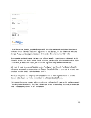 Con esta función, además, podemos loguearnos en cualquier devices disponible y recibir las
llamadas donde estemos. Si estamos logueados en tres devices, los tres timbrarán al mismo
tiempo. Para poder desloguearnos de un devices sólo debemos marcar *12 y listo.
De un device se puede marcar hacia un user o hacia la calle, excepto que no podemos recibir
llamadas, es decir, un device puede llamar a un user, pero un user no puede llamar a un device.
En resumen, el device por sí solo, sin un usuario logueado no puede recibir llamadas.
A la hora de crear los devices hay dos modos: Fixed y Ad-Hoc. El modo Fixed es en el cual le
asignamos un usuario permanente a este Device. El modo Ad-Hoc es en el que se permite que
cualquier usuario pueda loguearse a este device.
Ventajas: Imagínese una empresa con vendedores que se mantengan siempre en la calle.
Cuando éstos llegan a la oficina encuentran un salón con tres teléfonos.
Ellos pueden loguearse en esos teléfonos mientras estén en la oficina y recibir sus llamadas ahí.
También gozan de la ventaja de que no tienen que mover el teléfono ip de un departamento a
otro. Sólo deben loguearse en ese teléfono IP.
282
 