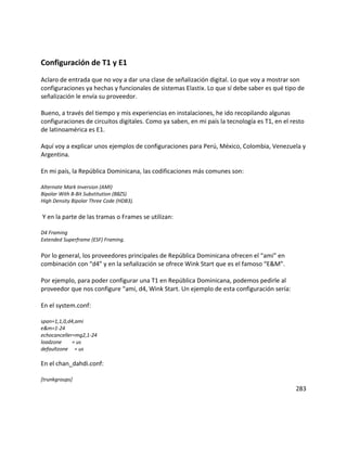 Configuración de T1 y E1
Aclaro de entrada que no voy a dar una clase de señalización digital. Lo que voy a mostrar son
configuraciones ya hechas y funcionales de sistemas Elastix. Lo que sí debe saber es qué tipo de
señalización le envía su proveedor.
Bueno, a través del tiempo y mis experiencias en instalaciones, he ido recopilando algunas
configuraciones de circuitos digitales. Como ya saben, en mi país la tecnología es T1, en el resto
de latinoamérica es E1.
Aquí voy a explicar unos ejemplos de configuraciones para Perú, México, Colombia, Venezuela y
Argentina.
En mi país, la República Dominicana, las codificaciones más comunes son:
Alternate Mark Inversion (AMI)
Bipolar With 8-Bit Substitution (B8ZS)
High Density Bipolar Three Code (HDB3).
Y en la parte de las tramas o Frames se utilizan:
D4 Framing
Extended Superframe (ESF) Framing.
Por lo general, los proveedores principales de República Dominicana ofrecen el “ami” en
combinación con “d4” y en la señalización se ofrece Wink Start que es el famoso “E&M”.
Por ejemplo, para poder configurar una T1 en República Dominicana, podemos pedirle al
proveedor que nos configure “ami, d4, Wink Start. Un ejemplo de esta configuración sería:
En el system.conf:
span=1,1,0,d4,ami
e&m=1-24
echocanceller=mg2,1-24
loadzone = us
defaultzone = us
En el chan_dahdi.conf:
[trunkgroups]
283
 