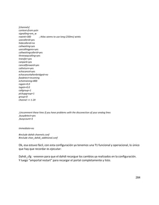 [channels]
context=from-pstn
signalling=em_w
rxwink=300 ; Atlas seems to use long (250ms) winks
usecallerid=yes
hidecallerid=no
callwaiting=yes
usecallingpres=yes
callwaitingcallerid=yes
threewaycalling=yes
transfer=yes
canpark=yes
cancallforward=yes
callreturn=yes
echocancel=yes
echocancelwhenbridged=no
faxdetect=incoming
echotraining=800
rxgain=0.0
txgain=0.0
callgroup=1
pickupgroup=1
group=0
channel => 1-24
;Uncomment these lines if you have problems with the disconection of your analog lines
;busydetect=yes
;busycount=3
immediate=no
#include dahdi-channels.conf
#include chan_dahdi_additional.conf
Ok, esa estuvo fácil, con esta configuración ya tenemos una T1 funcional y operacional, lo único
que hay que recordar es ejecutar:
Dahdi_cfg -vvvvvvv para que el dahdi recargue los cambios ya realizados en la configuración.
Y luego “amportal restart” para recargar el portal completamente y listo.
284
 