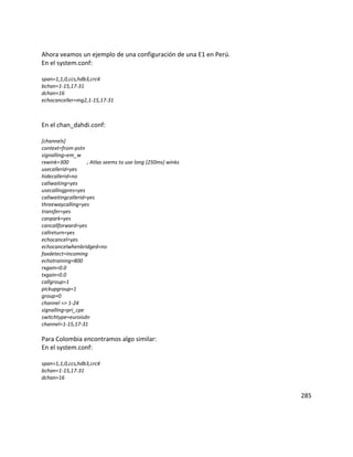 Ahora veamos un ejemplo de una configuración de una E1 en Perú.
En el system.conf:
span=1,1,0,ccs,hdb3,crc4
bchan=1-15,17-31
dchan=16
echocanceller=mg2,1-15,17-31
En el chan_dahdi.conf:
[channels]
context=from-pstn
signalling=em_w
rxwink=300 ; Atlas seems to use long (250ms) winks
usecallerid=yes
hidecallerid=no
callwaiting=yes
usecallingpres=yes
callwaitingcallerid=yes
threewaycalling=yes
transfer=yes
canpark=yes
cancallforward=yes
callreturn=yes
echocancel=yes
echocancelwhenbridged=no
faxdetect=incoming
echotraining=800
rxgain=0.0
txgain=0.0
callgroup=1
pickupgroup=1
group=0
channel => 1-24
signalling=pri_cpe
switchtype=euroisdn
channel=1-15,17-31
Para Colombia encontramos algo similar:
En el system.conf:
span=1,1,0,ccs,hdb3,crc4
bchan=1-15,17-31
dchan=16
285
 