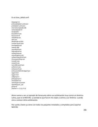 En el chan_dahdi.conf:
language=es
prilocaldialplan=unknown
pridialplan=unknown
internationalprefix=00
nationalprefix=0
localprefix=
busydetect=yes
busycount=6
relaxdtmf=yes
adsi=yes
dtmfmode=rfc283
context=from-pstn
overlapdial=yes
rxwink=300
usecallerid=yes
hidecallerid=no
callwaiting=yes
usecallingpres=yes
callwaitingcallerid=yes
threewaycalling=yes
transfer=yes
canpark=yes
cancallforward=yes
callreturn=yes
echocancel=yes
echocancelwhenbridged=yes
rxgain=0.0
txgain=0.0
callgroup=1
pickupgroup=1
immediate=no
switchtype=euroisdn
signalling=pri_cpe
group=0
channel => 1-15,17-31
Ahora vamos a ver un ejemplo de Venezuela sobre una señalización muy común en América
Latina, que es la MCF/R2. La verdad es que fue en mis viajes a centro y sur América cuando
vine a conocer dicha señalización.
Por suerte, Elastix ya viene con todos los paquetes instalados y compilados para soportar
MCF/R2.
286
 