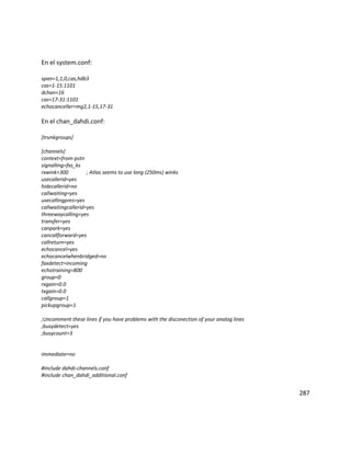 En el system.conf:
span=1,1,0,cas,hdb3
cas=1-15:1101
dchan=16
cas=17-31:1101
echocanceller=mg2,1-15,17-31
En el chan_dahdi.conf:
[trunkgroups]
[channels]
context=from-pstn
signalling=fxs_ks
rxwink=300 ; Atlas seems to use long (250ms) winks
usecallerid=yes
hidecallerid=no
callwaiting=yes
usecallingpres=yes
callwaitingcallerid=yes
threewaycalling=yes
transfer=yes
canpark=yes
cancallforward=yes
callreturn=yes
echocancel=yes
echocancelwhenbridged=no
faxdetect=incoming
echotraining=800
group=0
rxgain=0.0
txgain=0.0
callgroup=1
pickupgroup=1
;Uncomment these lines if you have problems with the disconection of your analog lines
;busydetect=yes
;busycount=3
immediate=no
#include dahdi-channels.conf
#include chan_dahdi_additional.conf
287
 