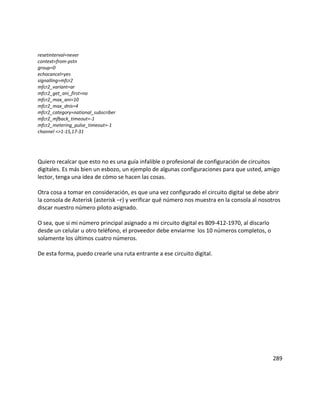 resetinterval=never
context=from-pstn
group=0
echocancel=yes
signalling=mfcr2
mfcr2_variant=ar
mfcr2_get_ani_first=no
mfcr2_max_ani=10
mfcr2_max_dnis=4
mfcr2_category=national_subscriber
mfcr2_mfback_timeout=-1
mfcr2_metering_pulse_timeout=-1
channel =>1-15,17-31
Quiero recalcar que esto no es una guía infalible o profesional de configuración de circuitos
digitales. Es más bien un esbozo, un ejemplo de algunas configuraciones para que usted, amigo
lector, tenga una idea de cómo se hacen las cosas.
Otra cosa a tomar en consideración, es que una vez configurado el circuito digital se debe abrir
la consola de Asterisk (asterisk –r) y verificar qué número nos muestra en la consola al nosotros
discar nuestro número piloto asignado.
O sea, que si mi número principal asignado a mi circuito digital es 809-412-1970, al discarlo
desde un celular u otro teléfono, el proveedor debe enviarme los 10 números completos, o
solamente los últimos cuatro números.
De esta forma, puedo crearle una ruta entrante a ese circuito digital.
289
 