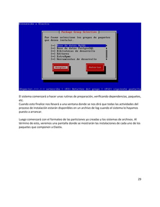 El sistema comenzará a hacer unas rutinas de preparación, verificando dependencias, paquetes,
etc.
Cuando esto finalice nos llevará a una ventana donde se nos dirá que todas las actividades del
proceso de instalación estarán disponibles en un archivo de log cuando el sistema lo hayamos
puesto a arrancar.
Luego comenzará con el formateo de las particiones ya creadas y los sistemas de archivos. Al
término de esto, veremos una pantalla donde se mostrarán las instalaciones de cada uno de los
paquetes que componen a Elastix.
29
 