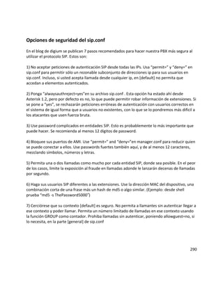 Opciones de seguridad del sip.conf
En el blog de digium se publican 7 pasos recomendados para hacer nuestra PBX más segura al
utilizar el protocolo SIP. Estos son:
1) No aceptar peticiones de autenticación SIP desde todas las IPs. Usa “permit=” y “deny=” en
sip.conf para permitir sólo un rezonable subconjunto de direcciones ip para sus usuarios en
sip.conf. Incluso, si usted acepta llamada desde cualquier ip, en [default] no permita que
accedan a elementos autenticados.
2) Ponga “alwaysauthreject=yes”en su archivo sip.conf . Esta opción ha estado ahí desde
Asterisk 1.2, pero por defecto es no, lo que puede permitir robar información de extensiones. Si
se pone a “yes”, se rechazarán peticiones erróneas de autenticación con usuarios correctos en
el sistema de igual forma que a usuarios no existentes, con lo que se lo pondremos más difícil a
los atacantes que usen fuerza bruta.
3) Use password complicados en entidades SIP. Esto es probablemente lo más importante que
puede hacer. Se recomienda al menos 12 dígitos de password.
4) Bloquee sus puertos de AMI. Use “permit=” and “deny=”en manager.conf para reducir quien
se puede conectar a ellos. Use passwords fuertes también aquí, y de al menos 12 caracteres,
mezclando símbolos, números y letras.
5) Permita una o dos llamadas como mucho por cada entidad SIP, donde sea posible. En el peor
de los casos, limite la exposición al fraude en llamadas adonde le lanzarán decenas de llamadas
por segundo.
6) Haga sus usuarios SIP diferentes a las extensiones. Use la dirección MAC del dispositivo, una
combinación corta de una frase más un hash de md5 o algo similar. (Ejemplo: desde shell
prueba “md5 -s ThePassword5000 )″
7) Cerciórese que su contexto [default] es seguro. No permita a llamantes sin autenticar llegar a
ese contexto y poder llamar. Permita un número limitado de llamadas en ese contexto usando
la función GROUP como contador. Prohiba llamadas sin autenticar, poniendo allowguest=no, si
lo necesita, en la parte [general] de sip.conf
290
 