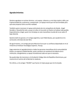 Agradecimientos
Quisiera agradecer en primer término a mi esposa Johanna y a mis hijos Joalmi y Alfio, por
la generosidad de su paciencia, comprensión y el apoyo moral que me han brindado para
que este proyecto fuera una feliz realidad.
También quiero reconocer el apoyo estimulante de mis compañeros de Aiatek, Angel
Geraldo y Eduardo De León, ya que sin ellos mi incursión en Elastix no hubiese sido posible.
Especialmente a Angel, quien me introdujo en este maravilloso mundo de la voz sobre IP
bajo Asterisk.
Quisiera darle las gracias a mi amigo argentino, Juan Pablo Bustos, por ayudarme en la
corrección y formato de este libro.
De igual manera, a mi amigo peruano Mauricio Surco por su confianza depositada en mí al
invitarme al Instituto Tecnológico Superior, Tecsup.
Hago extensivo mi agradecimiento a todas las personas maravillosas de la comunidad de
Elastix, en especial a Rafael Bonifaz, quien coordina con excelencia las labores de la
institución, otorgándonos su apoyo incondicional cada vez que es necesario.
No puedo dejar de mencionar a la fundación Código Libre de República Dominicana, por
mostrarme el camino de la libertad sin ataduras.
Por último, a mis amigos “VELDES” que fueron el mejor grupo que me ha tocado.
 