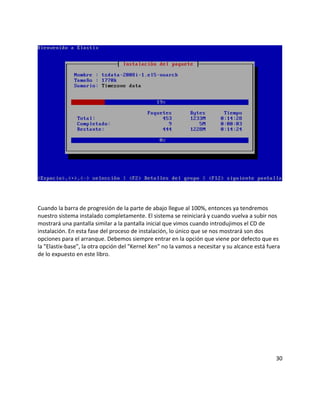 Cuando la barra de progresión de la parte de abajo llegue al 100%, entonces ya tendremos
nuestro sistema instalado completamente. El sistema se reiniciará y cuando vuelva a subir nos
mostrará una pantalla similar a la pantalla inicial que vimos cuando introdujimos el CD de
instalación. En esta fase del proceso de instalación, lo único que se nos mostrará son dos
opciones para el arranque. Debemos siempre entrar en la opción que viene por defecto que es
la "Elastix-base", la otra opción del "Kernel Xen" no la vamos a necesitar y su alcance está fuera
de lo expuesto en este libro.
30
 