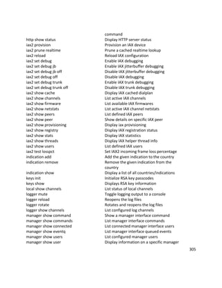 command
http show status Display HTTP server status
iax2 provision Provision an IAX device
iax2 prune realtime Prune a cached realtime lookup
iax2 reload Reload IAX configuration
iax2 set debug Enable IAX debugging
iax2 set debug jb Enable IAX jitterbuffer debugging
iax2 set debug jb off Disable IAX jitterbuffer debugging
iax2 set debug off Disable IAX debugging
iax2 set debug trunk Enable IAX trunk debugging
iax2 set debug trunk off Disable IAX trunk debugging
iax2 show cache Display IAX cached dialplan
iax2 show channels List active IAX channels
iax2 show firmware List available IAX firmwares
iax2 show netstats List active IAX channel netstats
iax2 show peers List defined IAX peers
iax2 show peer Show details on specific IAX peer
iax2 show provisioning Display iax provisioning
iax2 show registry Display IAX registration status
iax2 show stats Display IAX statistics
iax2 show threads Display IAX helper thread info
iax2 show users List defined IAX users
iax2 test losspct Set IAX2 incoming frame loss percentage
indication add Add the given indication to the country
indication remove Remove the given indication from the
country
indication show Display a list of all countries/indications
keys init Initialize RSA key passcodes
keys show Displays RSA key information
local show channels List status of local channels
logger mute Toggle logging output to a console
logger reload Reopens the log files
logger rotate Rotates and reopens the log files
logger show channels List configured log channels
manager show command Show a manager interface command
manager show commands List manager interface commands
manager show connected List connected manager interface users
manager show eventq List manager interface queued events
manager show users List configured manager users
manager show user Display information on a specific manager
305
 