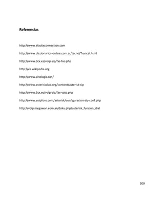 Referencias
http://www.elastixconnection.com
http://www.diccionarios-online.com.ar/tecno/Troncal.html
http://www.3cx.es/voip-sip/fxs-fxo.php
http://es.wikipedia.org
http://www.sinologic.net/
http://www.asteriskclub.org/content/asterisk-sip
http://www.3cx.es/voip-sip/fax-voip.php
http://www.voipforo.com/asterisk/configuracion-sip-conf.php
http://voip.megawan.com.ar/doku.php/asterisk_funcion_dial
309
 