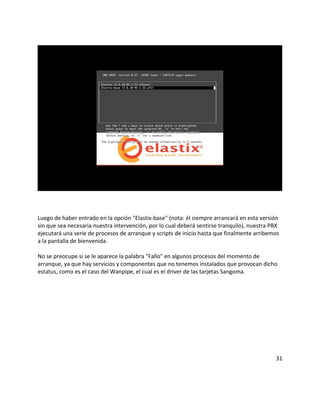 Luego de haber entrado en la opción "Elastix-base" (nota: él siempre arrancará en esta versión
sin que sea necesaria nuestra intervención, por lo cual deberá sentirse tranquilo), nuestra PBX
ejecutará una serie de procesos de arranque y scripts de inicio hasta que finalmente arribemos
a la pantalla de bienvenida.
No se preocupe si se le aparece la palabra "Fallo" en algunos procesos del momento de
arranque, ya que hay servicios y componentes que no tenemos instalados que provocan dicho
estatus, como es el caso del Wanpipe, el cual es el driver de las tarjetas Sangoma.
31
 