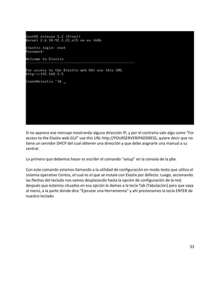 Si no aparece ese mensaje mostrando alguna dirección IP, y por el contrario sale algo como "For
access to the Elastix web GUI” use this URL http://YOURSERVERIPADDRESS, quiere decir que no
tiene un servidor DHCP del cual obtener una dirección y que debe asignarle una manual a su
central.
Lo primero que debemos hacer es escribir el comando "setup" en la consola de la pbx.
Con este comando estamos llamando a la utilidad de configuración en modo texto que utiliza el
sistema operativo Centos, el cual es el que se instala con Elastix por defecto. Luego, accionando
las flechas del teclado nos vamos desplazando hasta la opción de configuración de la red;
después que estemos situados en esa opción le damos a la tecla Tab (Tabulación) para que vaya
al menú, a la parte donde dice "Ejecutar una Herramienta" y ahí presionamos la tecla ENTER de
nuestro teclado.
33
 