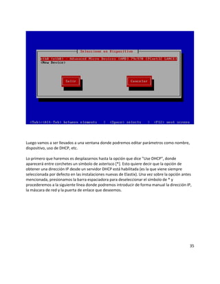 Luego vamos a ser llevados a una ventana donde podremos editar parámetros como nombre,
dispositivo, uso de DHCP, etc.
Lo primero que haremos es desplazarnos hasta la opción que dice "Use DHCP", donde
aparecerá entre corchetes un símbolo de asterisco [*]. Esto quiere decir que la opción de
obtener una dirección IP desde un servidor DHCP está habilitada (es la que viene siempre
seleccionada por defecto en las instalaciones nuevas de Elastix). Una vez sobre la opción antes
mencionada, presionamos la barra espaciadora para deseleccionar el símbolo de * y
procederemos a la siguiente línea donde podremos introducir de forma manual la dirección IP,
la máscara de red y la puerta de enlace que deseemos.
35
 