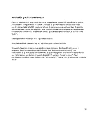 Instalación y utilización de Putty
Como es habitual en la mayoría de los casos, supondremos que usted, además de su central,
poseerá otros computadores en su red. Entonces, lo que haremos es conectarnos desde
nuestro computador a la PBX mediante la línea de comandos para cualquier tipo de gestión
administrativa o cambio. Esto significa, que si usted utiliza el sistema operativo Windows va a
necesitar una herramienta de conexión remota que utiliza el protocolo SSH, el cual se llama
"Putty".
Este lo podremos descargar de la siguiente dirección:
http://www.chiark.greenend.org.uk/~sgtatham/putty/download.html
Una vez lo hayamos descargado, procederemos a ejecutarlo dando doble click sobre el
programa, luego nos saldrá una opción donde dice "Host name(or IP address)." Ahí
colocaremos el ip de nuestro servidor Elastix. Si queremos grabar esta conexión de forma tal
que no tengamos que digitar otra vez la dirección IP, vamos a "Saved Sessions". Aquí
escribiremos un nombre descriptivo como "mi central ip", "Elastix", etc., y le damos al botón de
"Save".
38
 