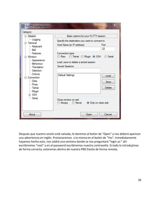 Después que nuestra sesión esté salvada, le daremos al botón de "Open" y nos deberá aparecer
una advertencia en inglés. Presionaremos a la misma en el botón de "Yes". Inmediatamente
hayamos hecho esto, nos saldrá una ventana donde se nos preguntará "login as:" ahí
escribiremos "root" y en el password escribiremos nuestra contraseña. Si todo lo introdujimos
de forma correcta, estaremos dentro de nuestra PBX Elastix de forma remota.
39
 