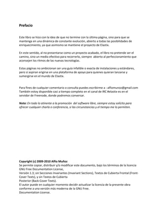 Prefacio
Este libro se hizo con la idea de que no termine con la última página, sino para que se
mantenga en una dinámica de constante evolución, abierto a todas las posibilidades de
enriquecimiento, ya que asimismo se mantiene el proyecto de Elastix.
En este sentido, al no presentarse como un proyecto acabado, el libro no pretende ser el
camino, sino un medio efectivo para recorrerlo, siempre abierto al perfeccionamiento que
aconsejen los ritmos de las nuevas tecnologías.
Estas páginas no ambicionan ser una guía infalible o exacta de instalaciones y estándares,
pero sí aspiran erigirse en una plataforma de apoyo para quienes quieran lanzarse y
sumergirse en el mundo de Elastix.
Para fines de cualquier comentario o consulta puedes escribirme a : alfiomunoz@gmail.com
También estoy disponible casi a tiempo completo en el canal de IRC #elastix-es en el
servidor de Freenode, donde podremos conversar.
Nota: En todo lo atinente a la promoción del software libre, siempre estoy solícito para
ofrecer cualquier charla o conferencia, si las circunstancias y el tiempo me lo permiten.
Copyright (c) 2009-2010 Alfio Muñoz
Se permite copiar, distribuir y/o modificar este documento, bajo los términos de la licencia
GNU Free Documentation License,
Versión 1.3; sin Secciones Invariantes (Invariant Sections), Textos de Cubierta Frontal (Front-
Cover Texts), y sin Textos de Cubierta
Posterior (Back-Cover Texts).
El autor puede en cualquier momento decidir actualizar la licencia de la presente obra
conforme a una versión más moderna de la GNU Free.
Documentation License.
 