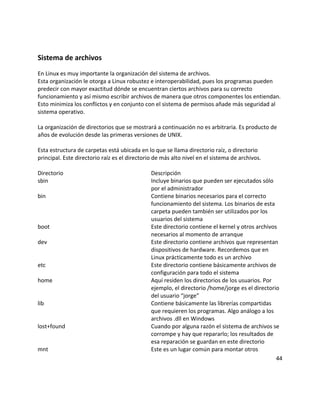 Sistema de archivos
En Linux es muy importante la organización del sistema de archivos.
Esta organización le otorga a Linux robustez e interoperabilidad, pues los programas pueden
predecir con mayor exactitud dónde se encuentran ciertos archivos para su correcto
funcionamiento y así mismo escribir archivos de manera que otros componentes los entiendan.
Esto minimiza los conflictos y en conjunto con el sistema de permisos añade más seguridad al
sistema operativo.
La organización de directorios que se mostrará a continuación no es arbitraria. Es producto de
años de evolución desde las primeras versiones de UNIX.
Esta estructura de carpetas está ubicada en lo que se llama directorio raíz, o directorio
principal. Este directorio raíz es el directorio de más alto nivel en el sistema de archivos.
Directorio Descripción
sbin Incluye binarios que pueden ser ejecutados sólo
por el administrador
bin Contiene binarios necesarios para el correcto
funcionamiento del sistema. Los binarios de esta
carpeta pueden también ser utilizados por los
usuarios del sistema
boot Este directorio contiene el kernel y otros archivos
necesarios al momento de arranque
dev Este directorio contiene archivos que representan
dispositivos de hardware. Recordemos que en
Linux prácticamente todo es un archivo
etc Este directorio contiene básicamente archivos de
configuración para todo el sistema
home Aquí residen los directorios de los usuarios. Por
ejemplo, el directorio /home/jorge es el directorio
del usuario “jorge”
lib Contiene básicamente las librerías compartidas
que requieren los programas. Algo análogo a los
archivos .dll en Windows
lost+found Cuando por alguna razón el sistema de archivos se
corrompe y hay que repararlo; los resultados de
esa reparación se guardan en este directorio
mnt Este es un lugar común para montar otros
44
 