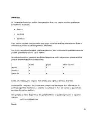 Permisos
En Linux cada directorio o archivo tiene permisos de acceso y estos permisos pueden ser
básicamente de 3 tipos:
• lectura
• escritura
• ejecución
Cada archivo también tiene un dueño y un grupo al cual pertenece y para cada una de estas
entidades se pueden establecer permisos diferentes.
Por último, también es deseable establecer permisos para otros usuarios que eventualmente
pueden querer tener acceso a este archivo.
Dicho todo lo anterior, podemos establecer la siguiente matriz de permisos que sería válida
para un determinado archivo del sistema:
dueño grupo otros usuarios
lectura x x x
escritura x
ejecución x x x
Existe, sin embargo, una notación más sencilla para expresar la matriz de arriba.
Esta notación, compuesta de 10 caracteres, simplifica el despliegue de la información de
permisos y permite mostrarlos en una sola línea, lo cual es muy útil cuando se quieren ver
permisos de muchos archivos.
Por ejemplo, la matriz de permisos del ejemplo anterior se puede expresar de la siguiente
manera:
-rwxr-xr-x 0123456789
Donde:
46
 