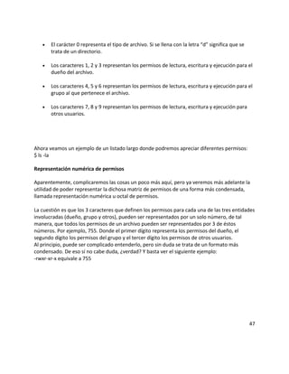 • El carácter 0 representa el tipo de archivo. Si se llena con la letra “d” significa que se
trata de un directorio.
• Los caracteres 1, 2 y 3 representan los permisos de lectura, escritura y ejecución para el
dueño del archivo.
• Los caracteres 4, 5 y 6 representan los permisos de lectura, escritura y ejecución para el
grupo al que pertenece el archivo.
• Los caracteres 7, 8 y 9 representan los permisos de lectura, escritura y ejecución para
otros usuarios.
Ahora veamos un ejemplo de un listado largo donde podremos apreciar diferentes permisos:
$ ls -la
Representación numérica de permisos
Aparentemente, complicaremos las cosas un poco más aquí, pero ya veremos más adelante la
utilidad de poder representar la dichosa matriz de permisos de una forma más condensada,
llamada representación numérica u octal de permisos.
La cuestión es que los 3 caracteres que definen los permisos para cada una de las tres entidades
involucradas (dueño, grupo y otros), pueden ser representados por un solo número, de tal
manera, que todos los permisos de un archivo pueden ser representados por 3 de éstos
números. Por ejemplo, 755. Donde el primer dígito representa los permisos del dueño, el
segundo dígito los permisos del grupo y el tercer dígito los permisos de otros usuarios.
Al principio, puede ser complicado entenderlo, pero sin duda se trata de un formato más
condensado. De eso sí no cabe duda, ¿verdad? Y basta ver el siguiente ejemplo:
-rwxr-xr-x equivale a 755
47
 