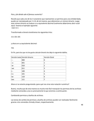 Pero, ¿de dónde sale el famoso numerito?
Resulta que cada uno de los 3 caracteres que representan un permiso para una entidad dada,
puede ser reemplazado por 1 ó 0, de tal manera, que obtenemos un número binario. Luego
este número binario se traduce a su equivalente decimal (realmente deberíamos decir octal
aquí). Veamos el ejemplo siguiente:
-rwxr-xr-x
Transformado a binario tendríamos los siguientes tríos:
111 101 101
y ahora en su equivalente decimal:
755
En fin, para los que no les gusta calcular binario les dejo la siguiente tablita.
Versión texto Versión binaria Versión Octal
--- 000 0
--x 001 1
-w- 010 2
-wx 011 3
r-- 100 4
r-x 101 5
rw- 110 6
rwx 111 7
Ahora sí se estarán preguntando ¿para qué nos sirve esta notación numérica?
Bueno, resulta que de esta manera es mucho más fácil manipular los permisos de los archivos
mediante comandos y eso es precisamente lo que veremos a continuación.
Cambiando permisos y dueños de archivos.
Las tareas de cambio de permisos y dueños de archivos pueden ser realizadas fácilmente
gracias a los comandos chmody chown, respectivamente.
48
 