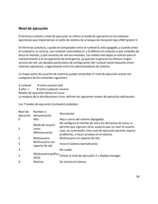 Nivel de ejecución
El término runlevel o nivel de ejecución se refiere al modo de operación en los sistemas
operativos que implementan el estilo de sistema de arranque de iniciación tipo UNIX System V.
En términos prácticos, cuando el computador entra al runlevel 0, está apagado, y cuando entra
al runlevel 6, se reinicia. Los runlevels intermedios (1 a 5) difieren en relación a qué unidades de
disco se montan, y qué servicios de red son iniciados. Los niveles más bajos se utilizan para el
mantenimiento o la recuperación de emergencia, ya que por lo general no ofrecen ningún
servicio de red. Los detalles particulares de configuración del runlevel varían bastante entre
sistemas operativos, y ligeramente entre los administradores de sistema.
La mayor parte de usuarios de sistemas puede comprobar el nivel de ejecución actual con
cualquiera de los comandos siguientes:
$ runlevel # como usuario root
$ who -r # como cualquier usuario
Niveles de ejecución típicos en Linux
La mayoría de la distribuciones Linux, definen los siguientes niveles de ejecución adicionales:
Los 7 niveles de ejecución (runlevels) estándars
Nivel de
ejecución
Nombre o
denominación
Descripción
0 Alto Alto o cierre del sistema (Apagado).
1
Modo de usuario
único
(Monousuario)
No configura la interfaz de red o los demonios de inicio, ni
permite que ingresen otros usuarios que no sean el usuario
root, sin contraseña. Este nivel de ejecución permite reparar
problemas, o hacer pruebas en el sistema.
2 Multiusuario Multiusuario sin soporte de red.
3
Multiusuario con
soporte de red.
Inicia el sistema normalmente.
4 No usado.
5
Multiusuario gráfico
(X11)
Similar al nivel de ejecución 3 + display manager.
6 Reinicio Se reinicia el sistema.
50
 