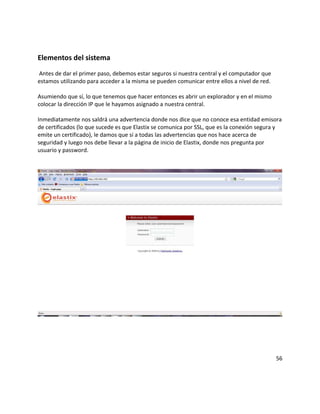 Elementos del sistema
Antes de dar el primer paso, debemos estar seguros si nuestra central y el computador que
estamos utilizando para acceder a la misma se pueden comunicar entre ellos a nivel de red.
Asumiendo que sí, lo que tenemos que hacer entonces es abrir un explorador y en el mismo
colocar la dirección IP que le hayamos asignado a nuestra central.
Inmediatamente nos saldrá una advertencia donde nos dice que no conoce esa entidad emisora
de certificados (lo que sucede es que Elastix se comunica por SSL, que es la conexión segura y
emite un certificado), le damos que sí a todas las advertencias que nos hace acerca de
seguridad y luego nos debe llevar a la página de inicio de Elastix, donde nos pregunta por
usuario y password.
56
 
