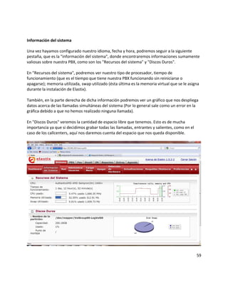 Información del sistema
Una vez hayamos configurado nuestro idioma, fecha y hora, podremos seguir a la siguiente
pestaña, que es la "información del sistema", donde encontraremos informaciones sumamente
valiosas sobre nuestra PBX, como son los "Recursos del sistema" y "Discos Duros".
En "Recursos del sistema", podremos ver nuestro tipo de procesador, tiempo de
funcionamiento (que es el tiempo que tiene nuestra PBX funcionando sin reiniciarse o
apagarse); memoria utilizada, swap utilizado (ésta última es la memoria virtual que se le asigna
durante la instalación de Elastix).
También, en la parte derecha de dicha información podremos ver un gráfico que nos despliega
datos acerca de las llamadas simultáneas del sistema (Por lo general sale como un error en la
gráfica debido a que no hemos realizado ninguna llamada).
En "Discos Duros" veremos la cantidad de espacio libre que tenemos. Esto es de mucha
importancia ya que si decidimos grabar todas las llamadas, entrantes y salientes, como en el
caso de los callcenters, aquí nos daremos cuenta del espacio que nos queda disponible.
59
 