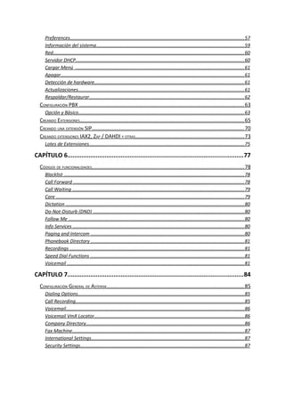 Preferences..................................................................................................................................57
Información del sistema..............................................................................................................59
Red..............................................................................................................................................60
Servidor DHCP..............................................................................................................................60
Cargar Menú ..............................................................................................................................61
Apagar.........................................................................................................................................61
Detección de hardware................................................................................................................61
Actualizaciones............................................................................................................................61
Respaldar/Restaurar...................................................................................................................62
CONFIGURACIÓN PBX .................................................................................................................63
Opción y Básico............................................................................................................................63
CREANDO EXTENSIONES.................................................................................................................65
CREANDO UNA EXTENSIÓN SIP........................................................................................................70
CREANDO EXTENSIONES IAX2, ZAP / DAHDI Y OTRAS...........................................................................73
Lotes de Extensiones....................................................................................................................75
CAPÍTULO 6...................................................................................................77
CÓDIGOS DE FUNCIONALIDADES........................................................................................................78
Blacklist ......................................................................................................................................78
Call Forward ...............................................................................................................................78
Call Waiting ................................................................................................................................79
Core ............................................................................................................................................79
Dictation .....................................................................................................................................80
Do-Not-Disturb (DND) .................................................................................................................80
Follow Me ...................................................................................................................................80
Info Services ................................................................................................................................80
Paging and Intercom ..................................................................................................................80
Phonebook Directory ..................................................................................................................81
Recordings ..................................................................................................................................81
Speed Dial Functions ...................................................................................................................81
Voicemail ....................................................................................................................................81
CAPÍTULO 7...................................................................................................84
CONFIGURACIÓN GENERAL DE ASTERISK..............................................................................................85
Dialing Options............................................................................................................................85
Call Recording..............................................................................................................................85
Voicemail.....................................................................................................................................86
Voicemail VmX Locator................................................................................................................86
Company Directory......................................................................................................................86
Fax Machine................................................................................................................................87
International Settings..................................................................................................................87
Security Settings..........................................................................................................................87
 