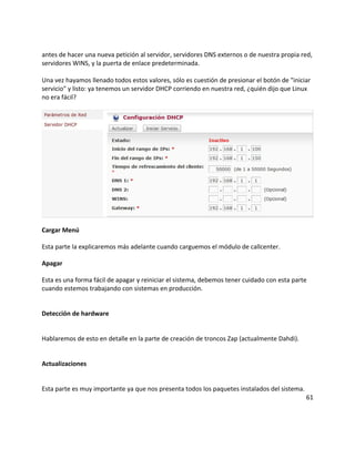 antes de hacer una nueva petición al servidor, servidores DNS externos o de nuestra propia red,
servidores WINS, y la puerta de enlace predeterminada.
Una vez hayamos llenado todos estos valores, sólo es cuestión de presionar el botón de "iniciar
servicio" y listo: ya tenemos un servidor DHCP corriendo en nuestra red, ¿quién dijo que Linux
no era fácil?
Cargar Menú
Esta parte la explicaremos más adelante cuando carguemos el módulo de callcenter.
Apagar
Esta es una forma fácil de apagar y reiniciar el sistema, debemos tener cuidado con esta parte
cuando estemos trabajando con sistemas en producción.
Detección de hardware
Hablaremos de esto en detalle en la parte de creación de troncos Zap (actualmente Dahdi).
Actualizaciones
Esta parte es muy importante ya que nos presenta todos los paquetes instalados del sistema.
61
 