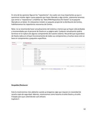 En otra de las opciones figuran los "repositorios", los cuales son muy importantes ya que si
queremos instalar algún nuevo paquete que hayan liberado o algo similar, solamente tenemos
que entrar a “repositorios” y habilitar los "Beta RPM Repository for Elastix" (si el paquete
liberado es un beta). O si deseamos instalar un paquete propio de la distribución de Centos,
habilitareamos los repositorios necesarios de Centos.
Nota: no se recomienda hacer actualizaciones del sistema a menos que ya hayan sido probadas
y recomendadas por el personal de Elastix en su página web. Cualquier actualización podría
terminar en la ruptura de algunos componentes de nuestro sistema. Recuerde que la grandeza
de Elastix radica en el buen funcionamiento de todos sus componentes y muchas veces esto se
basa en componentes y paquetes específicos.
Respaldar/Restaurar
Esto lo mostraremos más adelante cuando ya tengamos algo que requiera la necesidad de
sacarle copia de seguridad. Además, mostraremos cómo hacerlo al estilo Elastix y al estilo
Freepbx para que usted decida cuál utilizará.
Capítulo 5
62
 