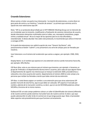 Creando Extensiones
Ahora vamos a tratar una parte muy interesante: la creación de extensiones, o como dicen en
gran parte de centro y sur América: "creación de anexos". Lo primero que veremos será la
opción de crear extensiones tipo SIP.
Nota: "SIP es un protocolo desarrollado por el IETF MMUSIC Working Group con la intención de
ser el estándar para la iniciación, modificación y finalización de sesiones interactivas de usuario,
donde intervienen elementos multimedia como el video, voz, mensajería instantánea, juegos
online y realidad virtual". No es la mejor de las opciones pero es la más difundida y
estandarizada. Si desea abundar más sobre este protocolo, le recomiendo que utilice el Internet
o consigas el RFC.
En la parte de extensiones nos saldrá la opción de crear "Generic Sip Device", sólo
presionaremos el botón "submit" y nos presentará una serie de campos para ser llenados por
nosotros.
User Extensions: es el número de la extensión que vamos a asignar, por ejemplo: 2500, 2502,
etc.
Display Name: es el nombre que aparece en una extensión vecina cuando marcamos hacia ella,
por ejemplo: Alfio Muñoz.
CID Num Alias: este es una máscara para el número que tenemos, por ejemplo: si tenemos un
grupo de Timbrado o el departamento técnico tiene 5 usuarios, pero cada vez que alguien llama
al departamento de soporte nos interesa que se marque la extensión 2020, procederemos a
colocarles a los cinco usuarios de nuestro departamento el número 2020 en este campo y las
personas que reciban las llamadas creerán que todas vienen de esa extensión.
SIP Alias: si usted desea asignar un nombre a una extensión para que otras extensiones SIP
puedan marcarle de esta forma, aquí es que debe ser colocado. SIP soporta el marcado por
nombre, además de la marcación numérica, es decir, que en vez de SIP/2500 podemos utilizar
SIP/Alfio y funciona de la misma manera.
Outbound CID: en este campo podemos colocar un caller-id (identificador de número) diferente
al de nuestra central cuando estemos marcando fuera de nuestra central. Es decir, que aquí
puedo sobreescribir el caller id de mi central con el que tenga puesto aquí. Nota: el proveedor
debe soportar este procedimiento para que funcione correctamente.
65
 