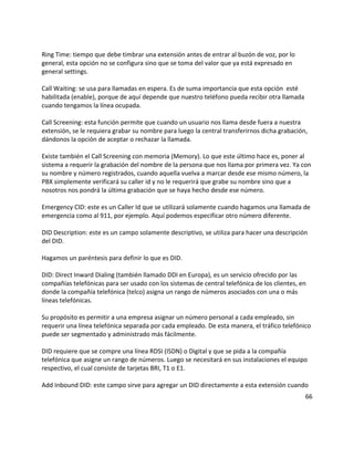 Ring Time: tiempo que debe timbrar una extensión antes de entrar al buzón de voz, por lo
general, esta opción no se configura sino que se toma del valor que ya está expresado en
general settings.
Call Waiting: se usa para llamadas en espera. Es de suma importancia que esta opción esté
habilitada (enable), porque de aquí depende que nuestro teléfono pueda recibir otra llamada
cuando tengamos la línea ocupada.
Call Screening: esta función permite que cuando un usuario nos llama desde fuera a nuestra
extensión, se le requiera grabar su nombre para luego la central transferirnos dicha grabación,
dándonos la opción de aceptar o rechazar la llamada.
Existe también el Call Screening con memoria (Memory). Lo que este último hace es, poner al
sistema a requerir la grabación del nombre de la persona que nos llama por primera vez. Ya con
su nombre y número registrados, cuando aquella vuelva a marcar desde ese mismo número, la
PBX simplemente verificará su caller id y no le requerirá que grabe su nombre sino que a
nosotros nos pondrá la última grabación que se haya hecho desde ese número.
Emergency CID: este es un Caller Id que se utilizará solamente cuando hagamos una llamada de
emergencia como al 911, por ejemplo. Aquí podemos especificar otro número diferente.
DID Description: este es un campo solamente descriptivo, se utiliza para hacer una descripción
del DID.
Hagamos un paréntesis para definir lo que es DID.
DID: Direct Inward Dialing (también llamado DDI en Europa), es un servicio ofrecido por las
compañías telefónicas para ser usado con los sistemas de central telefónica de los clientes, en
donde la compañía telefónica (telco) asigna un rango de números asociados con una o más
líneas telefónicas.
Su propósito es permitir a una empresa asignar un número personal a cada empleado, sin
requerir una línea telefónica separada por cada empleado. De esta manera, el tráfico telefónico
puede ser segmentado y administrado más fácilmente.
DID requiere que se compre una línea RDSI (ISDN) o Digital y que se pida a la compañía
telefónica que asigne un rango de números. Luego se necesitará en sus instalaciones el equipo
respectivo, el cual consiste de tarjetas BRI, T1 o E1.
Add Inbound DID: este campo sirve para agregar un DID directamente a esta extensión cuando
66
 