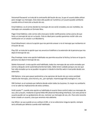 Voicemail Password: se trata de la contraseña del buzón de voz, la que el usuario debe utilizar
para recoger sus mensajes. Esta clave sólo puede ser numérica y el usuario puede cambiarla
cuando entra al menú de su buzón de voz.
Email Address: es el correo donde los mensajes de voz serán enviados una vez recibidos, los
mensajes son anexados en formato Wav.
Pager Email Address: este correo sólo sirve para recibir notificaciones cortas acerca de que
tiene un mensaje de voz en su buzón. Esto es ideal para cuando queremos recibir sólo una
notificación en un celular o un Blackberry.
Email Attachment: esta es la opción que nos permite anexar o no el mensaje que recibamos en
el buzón de voz.
Play CID: se trata de la opción que nos anuncia el teléfono o la extensión de la persona que nos
dejó el mensaje de voz.
Play Envelope: tener esta opción habilitada nos permite escuchar la fecha y la hora en la que la
persona nos dejó el mensaje de voz.
Delete Voicemail: si esta opción está habilitada, todos los mensajes de voz serán enviados por
correo y después serán automáticamente borrados. Debe tener cuidado porque una vez que
han sido enviados ya no se pueden recuperar ni desde la interfaz web ni marcando desde una
extensión.
VM Options: sirve para pasar parámetros a las opciones de buzón de voz como cantidad
máxima de mensajes, zona horaria, etc., por ejemplo: maxmessage=60|maxlogins=3. etc.
VM Context: es el contexto por defecto donde están todos los buzones. Es mejor no cambiarlo
si no se sabe las implicaciones de estos cambios.
VmX Locater™: cuando esta opción es habilitada el usuario tiene control sobre sus mensajes de
voz y de su buzón, mediante el portal Web ARI (Asterisk Recording Interface). Con este portal el
usuario puede ver sus grabaciones de voz, reenviar sus mensajes de voz, etc. Para esto necesita
tener creado un usuario, cosa que veremos más adelante.
Use When: se usa cuando se va a utilizar el ARI, si no se selecciona ninguna opción, siempre
será utilizado por defecto cuando esté habilitado.
68
 