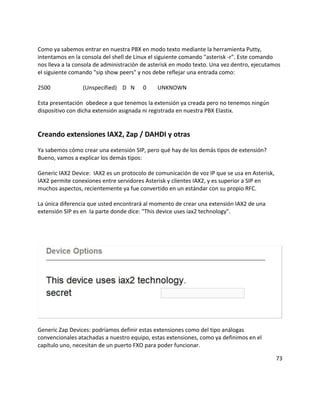 Como ya sabemos entrar en nuestra PBX en modo texto mediante la herramienta Putty,
intentamos en la consola del shell de Linux el siguiente comando "asterisk -r". Este comando
nos lleva a la consola de administración de asterisk en modo texto. Una vez dentro, ejecutamos
el siguiente comando "sip show peers" y nos debe reflejar una entrada como:
2500 (Unspecified) D N 0 UNKNOWN
Esta presentación obedece a que tenemos la extensión ya creada pero no tenemos ningún
dispositivo con dicha extensión asignada ni registrada en nuestra PBX Elastix.
Creando extensiones IAX2, Zap / DAHDI y otras
Ya sabemos cómo crear una extensión SIP, pero qué hay de los demás tipos de extensión?
Bueno, vamos a explicar los demás tipos:
Generic IAX2 Device: IAX2 es un protocolo de comunicación de voz IP que se usa en Asterisk,
IAX2 permite conexiones entre servidores Asterisk y clientes IAX2, y es superior a SIP en
muchos aspectos, recientemente ya fue convertido en un estándar con su propio RFC.
La única diferencia que usted encontrará al momento de crear una extensión IAX2 de una
extensión SIP es en la parte donde dice: "This device uses iax2 technology".
Generic Zap Devices: podríamos definir estas extensiones como del tipo análogas
convencionales atachadas a nuestro equipo, estas extensiones, como ya definimos en el
capítulo uno, necesitan de un puerto FXO para poder funcionar.
73
 