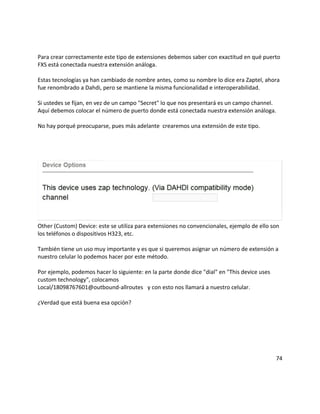 Para crear correctamente este tipo de extensiones debemos saber con exactitud en qué puerto
FXS está conectada nuestra extensión análoga.
Estas tecnologías ya han cambiado de nombre antes, como su nombre lo dice era Zaptel, ahora
fue renombrado a Dahdi, pero se mantiene la misma funcionalidad e interoperabilidad.
Si ustedes se fijan, en vez de un campo "Secret" lo que nos presentará es un campo channel.
Aquí debemos colocar el número de puerto donde está conectada nuestra extensión análoga.
No hay porqué preocuparse, pues más adelante crearemos una extensión de este tipo.
Other (Custom) Device: este se utiliza para extensiones no convencionales, ejemplo de ello son
los teléfonos o dispositivos H323, etc.
También tiene un uso muy importante y es que si queremos asignar un número de extensión a
nuestro celular lo podemos hacer por este método.
Por ejemplo, podemos hacer lo siguiente: en la parte donde dice "dial" en "This device uses
custom technology", colocamos
Local/18098767601@outbound-allroutes y con esto nos llamará a nuestro celular.
¿Verdad que está buena esa opción?
74
 