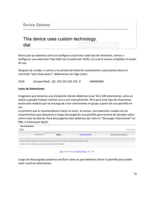 Ahora que ya sabemos cómo se configura y qué hace cada tipo de extensión, vamos a
configurar una extensión Tipo IAX2 con la extensión 2520, a la cual le vamos a habilitar el buzón
de voz.
Después de creada, si vamos a la consola del Asterisk nuevamente y ejecutamos ahora el
comando "iax2 show peers", deberíamos ver algo como:
2520 (Unspecified) (D) 255.255.255.255 0 UNKNOWN
Lotes de Extensiones
Imagínese que tenemos una instalación donde debemos crear 50 ó 100 extensiones, sería un
arduo y pesado trabajo crearlas una a una manualmente. Pero para este tipo de situaciones
existe este módulo que se encarga de crear extensiones en grupo a partir de una plantilla en
csv.
Lo primero que le recomendamos hacer es tener, al menos, una extensión creada con las
características que deseamos y luego descargamos esa plantilla para tenerla de ejemplo sobre
cómo crear las demás. Para descargarlas sólo debemos dar click en “Descargar Extensiones” en
PBX → Extensions Batch.
Luego de descargadas podemos verificar cómo es que debemos llenar la plantilla para poder
subir nuestras extensiones.
75
 