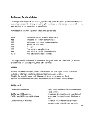 Códigos de funcionalidades
Los códigos de funcionalidades vienen ya predefinidos en Elastix, por lo que debemos tener en
cuenta los mismos antes de asignar nuestro plan numérico de extensiones, de forma tal, que no
vaya a solaparse con los códigos ya predefinidos.
Nota debemos evitar las siguientes extensiones por defecto:
7777 Simula una llamada entrante desde fuera
411 Directorio por nombre de la empresa
999 Número de emergencia en algunos países
911 Número de emergencia
555 ChanSpy
666 Para probar el fax del sistema
888 Para espiar en canales tipo zap (dahdi)
70-79 Para estacionamiento de llamadas
Los códigos de funcionalidades se encuentran debajo del menú de "Extensiones", si le damos
clic podremos ver una larga lista, entre éstos tenemos:
Blacklist
Blacklist a number : sirve para colocar un número en una lista negra. Cuando un número
incluido en lista negra nos llama, no se podrá comunicar con nosotros.
Blacklist the last caller: pone en la lista negra la última persona que nos llamó.
Remove a number from the blacklist: remueve un número que esté en la lista negra
Call Forward
Call Forward All Activate : Activa desvío de llamada incondicionalmente
a otro número.
Call Forward All Deactivate : Desactiva el desvío de llamada incondicional.
Call Forward All Prompting Desctivate : Desactiva el desvío de llamada dándonos un
aviso.
Call Forward Busy Activate : Realiza un desvío de llamada solamente
cuando nuestra extensión esté ocupada.
78
 