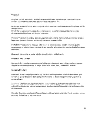 Voicemail
Ringtime Default: esta es la cantidad de veces medida en segundos que las extensiones en
nuestro sistema timbrarán antes de enviarnos al buzón de voz.
Direct Dial Voicemail Prefix: este prefijo se utiliza para marcar directamente al buzón de voz de
otra extensión.
Direct Dial to Voicemail message type: mensaje que escucharemos cuando marquemos
directamente al buzón de voz de otra extensión.
Optional Voicemail Recording Gain: sirve para incrementar o disminuir el volumen de la voz de
la persona que está dejando un mensaje de voz en una extensión.
Do Not Play "please leave message after tone" to caller: con esta opción evitamos que la
persona que va a dejarnos un mensaje de voz escuche la introducción acostumbrada hecha por
el sistema.
Nota: este parámetro se aplica a todas las extensiones globalmente.
Voicemail VmX Locator
Como ustedes recordarán, previamente habíamos establecido que existen opciones que no
abordaríaremos debido a que es mejor no tocarlas. Pues, bien, esta es una de ellas.
Company Directory
Find users in the Company Directory by: con esta opción podemos ordenar la forma en que
queremos que el directorio de la compañía funcione, es decir, si es por nombre, apellido o
ambas a la vez.
Announce Extension: sirve para anunciarle a las personas que utilizan el directorio a cuál
extensión están siendo transferidos para que la próxima vez ellos puedan marcar la extensión
directamente.
Operator Extension: aquí especificamos la extensión de la recepcionista. Puede también ser un
grupo de timbrado o lo que queramos.
86
 