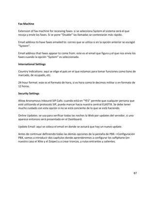 Fax Machine
Extension of fax machine for receiving faxes: si se selecciona System el sistema será el que
recoja y envíe los faxes. Si se pone “Disable” las llamadas se contestarán más rápido.
Email address to have faxes emailed to: correo que se utiliza si en la opción anterior se escogió
“System”.
Email address that faxes appear to come from: este es el email que figura y el que nos envía los
faxes cuando la opción “System” es seleccionada.
International Settings
Country Indications: aquí se elige el país en el que estamos para tomar funciones como tono de
marcado, de ocupado, etc.
24-hour format: este es el formato de hora, si es hora como le decimos militar o en formato de
12 horas.
Security Settings
Allow Anonymous Inbound SIP Calls: cuando está en “YES” permite que cualquier persona que
esté utilizando el protocolo SIP, pueda marcar hacia nuestra central ELASTIX. Se debe tener
mucho cuidado con esta opción si no se está conciente de lo que se está haciendo.
Online Updates: se usa para verificar todas las noches la Web por updates del servidor, si uno
aparece entonces será presentado en el Dashboard.
Update Email: aquí se coloca el email en donde se avisará que hay un nuevo update.
Antes de continuar definiendo todas las demás opciones de la pestaña de PBX-->Configuración
PBX, vamos a introducir dos capítulos donde aprenderemos a configurar los softphone (en
nuestro caso el Xlite y el Zoiper) y a crear troncos, y rutas entrantes y salientes.
87
 