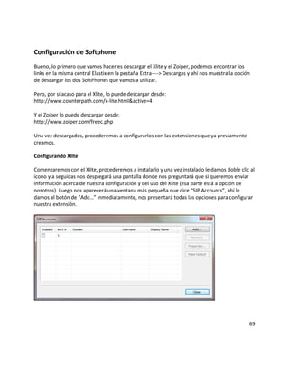 Configuración de Softphone
Bueno, lo primero que vamos hacer es descargar el Xlite y el Zoiper, podemos encontrar los
links en la misma central Elastix en la pestaña Extra----> Descargas y ahí nos muestra la opción
de descargar los dos SoftPhones que vamos a utilizar.
Pero, por si acaso para el Xlite, lo puede descargar desde:
http://www.counterpath.com/x-lite.html&active=4
Y el Zoiper lo puede descargar desde:
http://www.zoiper.com/freec.php
Una vez descargados, procederemos a configurarlos con las extensiones que ya previamente
creamos.
Configurando Xlite
Comenzaremos con el Xlite, procederemos a instalarlo y una vez instalado le damos doble clic al
icono y a seguidas nos desplegará una pantalla donde nos preguntará que si queremos enviar
información acerca de nuestra configuración y del uso del Xlite (esa parte está a opción de
nosotros). Luego nos aparecerá una ventana más pequeña que dice “SIP Accounts”, ahí le
damos al botón de “Add…” inmediatamente, nos presentará todas las opciones para configurar
nuestra extensión.
89
 