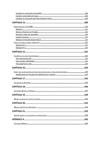 Cambiar la contraseña de freePBX............................................................................................208
Cambiar contraseña de mysql...................................................................................................208
Cambiar la contraseña del Flash Operator Panel......................................................................208
CAPÍTULO 13...............................................................................................209
ADMINISTRACIÓN DE FREEPBX.....................................................................................................210
BlackList.....................................................................................................................................215
Backup y Restore con Freepbx...................................................................................................216
Restaurar copia de seguridad....................................................................................................218
Custom-Contexts.......................................................................................................................219
Módulo de llamada despertadora.............................................................................................225
VOCES EN ESPAÑOL, ¿CÓMO CAMBIARLAS?........................................................................................227
Método Nº 1..............................................................................................................................227
Método Nº 2..............................................................................................................................229
CAPÍTULO 15...............................................................................................231
CHANSPY EN UN CANAL PREDETERMINADO.........................................................................................232
Para extensiones SIP..................................................................................................................232
Para canales ZAP(Dahdi)...........................................................................................................232
Para agentes en cola.................................................................................................................232
CAPÍTULO 16...............................................................................................233
SCRIPT PARA AUTENTICACIÓN DE POSTFIX CON SERVIDOR GMAIL Y PARA EXCHANGE INTERNO..................................234
Modificando los mensajes de notificaciones y alertas...............................................................239
CAPÍTULO 17...............................................................................................242
INSTALACIÓN DE AVANTFAX..........................................................................................................243
CAPÍTULO 18...............................................................................................246
INSTALANDO ASTERCC CON ELASTIX.................................................................................................247
CAPÍTULO 19...............................................................................................249
MÚSICA EN ESPERA POR TARJETA DE SONIDO.......................................................................................250
CAPÍTULO 20...............................................................................................253
MÚSICA EN ESPERA POR EXTENSIÓN................................................................................................254
CAPÍTULO 21...............................................................................................259
EDICIÓN MANUAL DE LOS ARCHIVOS DE CONFIGURACIÓN..........................................................................260
APÉNDICE A.................................................................................................265
UTILIZANDO WEBMIN................................................................................................................266
 