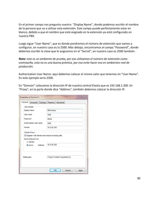 En el primer campo nos pregunta nuestro “Display Name”, donde podemos escribir el nombre
de la persona que va a utilizar esta extensión. Este campo puede perfectamente estar en
blanco, debido a que el nombre que está asignado en la extensión ya está configurado en
nuestra PBX.
Luego sigue “User Name”, que es donde pondremos el número de extensión que vamos a
configurar, en nuestro caso es la 2500. Más debajo, encontramos el campo “Password”, donde
debemos escribir la clave que le asignamos en el “Secret”, en nuestro caso es 2500 también.
Nota: este es un ambiente de prueba, por eso utilizamos el número de extensión como
contraseña, esta no es una buena práctica, por eso evite hacer eso en ambientes real de
producción.
Authorization User Name: aquí debemos colocar el mismo valor que tenemos en “User Name”.
En este ejemplo sería 2500.
En “Domain” colocamos la dirección IP de nuestra central Elastix que es 192.168.1.200. En
“Proxy”, en la parte donde dice “Address”, también debemos colocar la dirección IP.
90
 