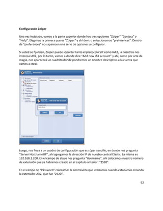 Configurando Zoiper
Una vez instalado, vamos a la parte superior donde hay tres opciones “Zoiper” “Contacs” y
“Help”. Elegimos la primera que es “Zoiper” y ahí dentro seleccionamos “preferences”. Dentro
de “preferences” nos aparecen una serie de opciones a configurar.
Si usted se fija bien, Zoiper puede soportar tanto el protocolo SIP como IAX2, a nosotros nos
interesa IAX2, por lo tanto, vamos a donde dice “Add new IAX account” y ahí, como por arte de
magia, nos aparecerá un cuadrito donde pondremos un nombre descriptivo a la cuenta que
vamos a crear.
Luego, nos lleva a un cuadro de configuración que es súper sencillo, en donde nos pregunta
“Server Hostname/IP”, ahí agregamos la dirección IP de nuestra central Elastix. La misma es
192.168.1.200. En el campo de abajo nos pregunta “Username”, ahí colocamos nuestro número
de extensión que ya habíamos creado en el capítulo anterior: “2520”.
En el campo de “Password” colocamos la contraseña que utilizamos cuando estábamos creando
la extensión IAX2, que fue “2520”.
92
 