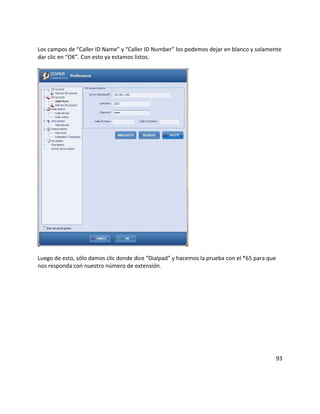Los campos de “Caller ID Name” y “Caller ID Number” los podemos dejar en blanco y solamente
dar clic en “OK”. Con esto ya estamos listos.
Luego de esto, sólo damos clic donde dice “Dialpad” y hacemos la prueba con el *65 para que
nos responda con nuestro número de extensión.
93
 