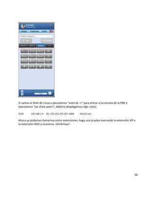 Si vamos al Shell de Linux y ejecutamos “asterisk –r” para entrar a la consola de la PBX y
ejecutamos “iax show peers”, debería desplegarnos algo como:
2520 192.168.1.4 (D) 255.255.255.255 4569 OK (23 ms).
Ahora ya podemos llamarnos entre extensiones, haga una prueba marcando la extensión SIP a
la extensión IAX2 y viceversa. ¡Diviértase!
94
 