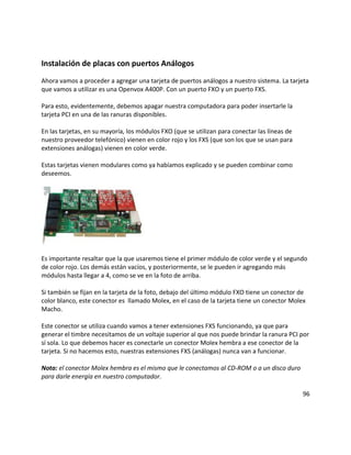 Instalación de placas con puertos Análogos
Ahora vamos a proceder a agregar una tarjeta de puertos análogos a nuestro sistema. La tarjeta
que vamos a utilizar es una Openvox A400P. Con un puerto FXO y un puerto FXS.
Para esto, evidentemente, debemos apagar nuestra computadora para poder insertarle la
tarjeta PCI en una de las ranuras disponibles.
En las tarjetas, en su mayoría, los módulos FXO (que se utilizan para conectar las líneas de
nuestro proveedor telefónico) vienen en color rojo y los FXS (que son los que se usan para
extensiones análogas) vienen en color verde.
Estas tarjetas vienen modulares como ya habíamos explicado y se pueden combinar como
deseemos.
Es importante resaltar que la que usaremos tiene el primer módulo de color verde y el segundo
de color rojo. Los demás están vacíos, y posteriormente, se le pueden ir agregando más
módulos hasta llegar a 4, como se ve en la foto de arriba.
Si también se fijan en la tarjeta de la foto, debajo del último módulo FXO tiene un conector de
color blanco, este conector es llamado Molex, en el caso de la tarjeta tiene un conector Molex
Macho.
Este conector se utiliza cuando vamos a tener extensiones FXS funcionando, ya que para
generar el timbre necesitamos de un voltaje superior al que nos puede brindar la ranura PCI por
sí sola. Lo que debemos hacer es conectarle un conector Molex hembra a ese conector de la
tarjeta. Si no hacemos esto, nuestras extensiones FXS (análogas) nunca van a funcionar.
Nota: el conector Molex hembra es el mismo que le conectamos al CD-ROM o a un disco duro
para darle energía en nuestro computador.
96
 