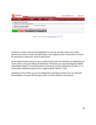 Ya tenemos nuestra extensión tipo Zap(Dahdi) con tono de marcado y todo, pero, ¿cómo
hacemos para llamar o recibir llamadas? Bueno, ahora debemos crear la extensión en el menú
de extensiones y seleccionar “Generic Zap Devices”.
Damos todos los pasos necesarios que ya sabemos para crear una extensión y le asignaremos el
número 2525 y en la parte debajo de donde dice “This device uses zap technology (Via DAHDI
compatibility mode)” en channel ponemos el número de nuestro módulo FXS, el cual es “1”. A
continuación habilitamos buzón de voz y luego le damos “Submit” y listo.
¿Verdad que estuvo fácil?, ya con esa configuración automática tenemos listo una extensión
FXS (análoga) y un puerto FXO listo para recibir una línea telefónica convencional.
98
 
